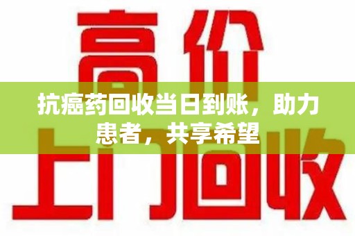 乌鲁木齐抗癌药回收当日到账，助力患者，共享希望