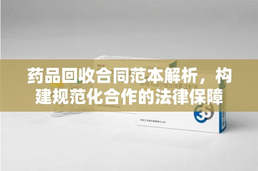 乌鲁木齐药品回收合同范本解析，构建规范化合作的法律保障