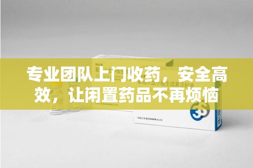 乌鲁木齐专业团队上门收药，安全高效，让闲置药品不再烦恼