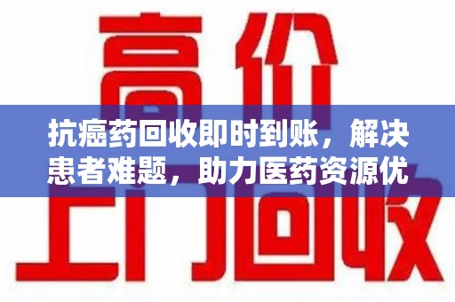 乌鲁木齐抗癌药回收即时到账，解决患者难题，助力医药资源优化