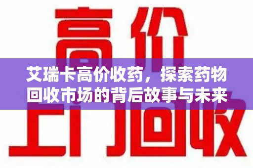乌鲁木齐艾瑞卡高价收药，探索药物回收市场的背后故事与未来趋势