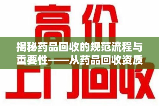 乌鲁木齐揭秘药品回收的规范流程与重要性——从药品回收资质查询开始