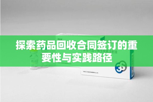乌鲁木齐探索药品回收合同签订的重要性与实践路径