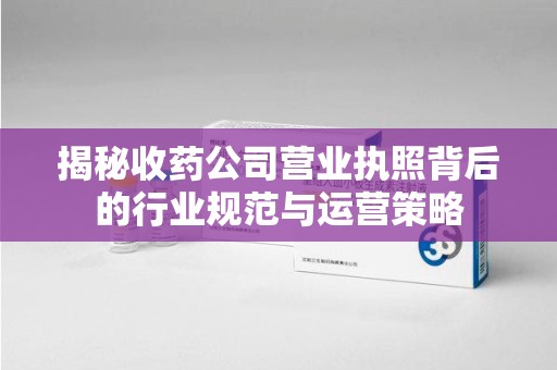 乌鲁木齐揭秘收药公司营业执照背后的行业规范与运营策略