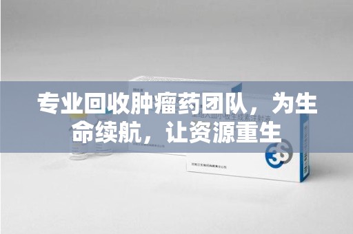 乌鲁木齐专业回收肿瘤药团队，为生命续航，让资源重生