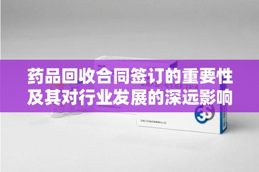 乌鲁木齐药品回收合同签订的重要性及其对行业发展的深远影响