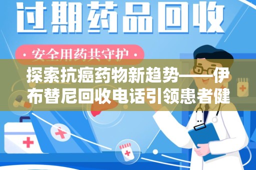 乌鲁木齐探索抗癌药物新趋势——伊布替尼回收电话引领患者健康管理新篇章