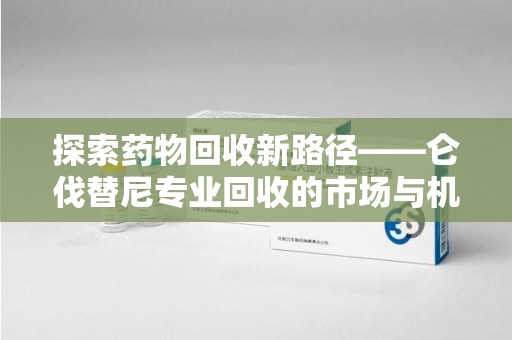 乌鲁木齐探索药物回收新路径——仑伐替尼专业回收的市场与机遇