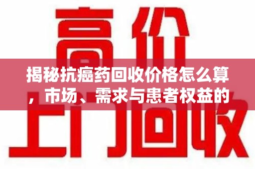 乌鲁木齐揭秘抗癌药回收价格怎么算，市场、需求与患者权益的平衡之道