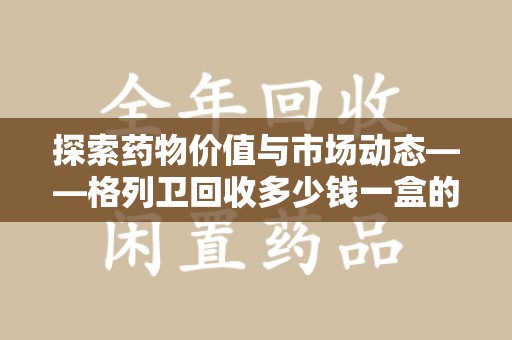 乌鲁木齐探索药物价值与市场动态——格列卫回收多少钱一盒的全面解析