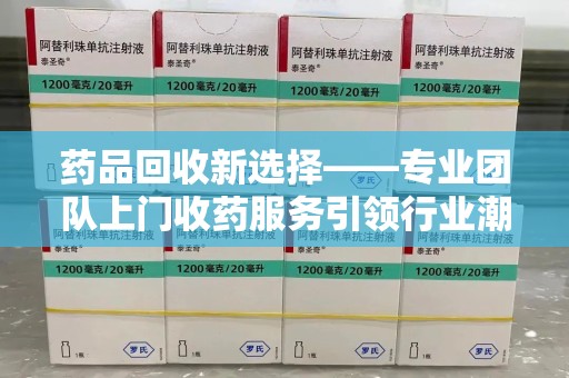 乌鲁木齐药品回收新选择——专业团队上门收药服务引领行业潮流