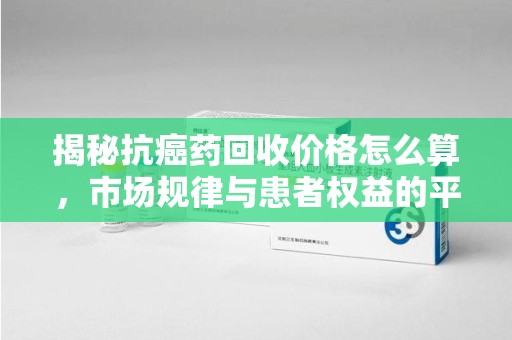 乌鲁木齐揭秘抗癌药回收价格怎么算，市场规律与患者权益的平衡点