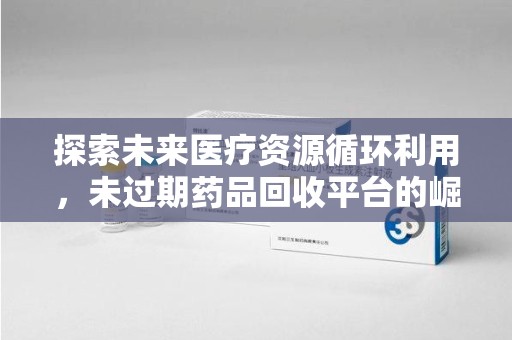 乌鲁木齐探索未来医疗资源循环利用，未过期药品回收平台的崛起