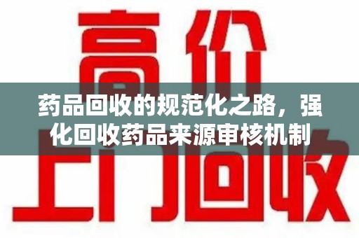乌鲁木齐药品回收的规范化之路，强化回收药品来源审核机制