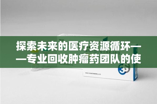乌鲁木齐探索未来的医疗资源循环——专业回收肿瘤药团队的使命与价值