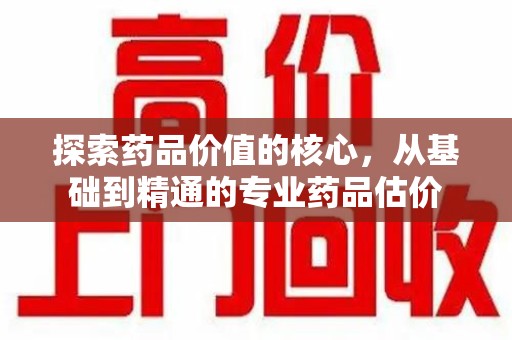 乌鲁木齐探索药品价值的核心，从基础到精通的专业药品估价