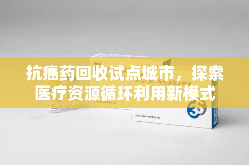 乌鲁木齐抗癌药回收试点城市，探索医疗资源循环利用新模式