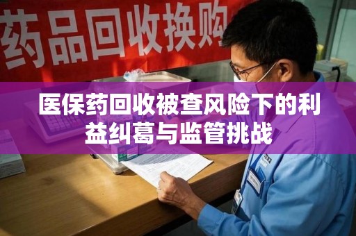 乌鲁木齐医保药回收被查风险下的利益纠葛与监管挑战