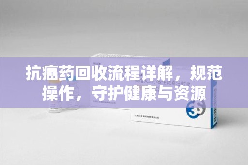 乌鲁木齐抗癌药回收流程详解，规范操作，守护健康与资源