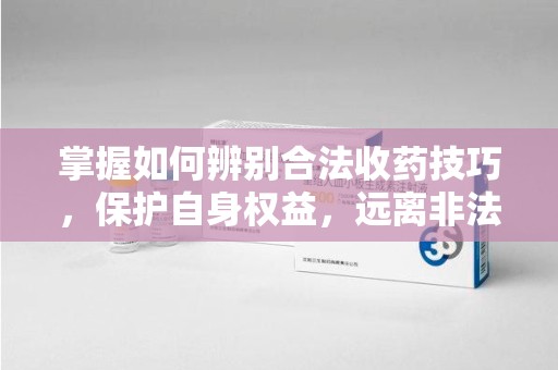 乌鲁木齐掌握如何辨别合法收药技巧，保护自身权益，远离非法交易
