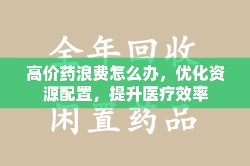 乌鲁木齐高价药浪费怎么办，优化资源配置，提升医疗效率