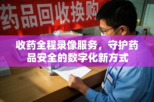 乌鲁木齐收药全程录像服务，守护药品安全的数字化新方式