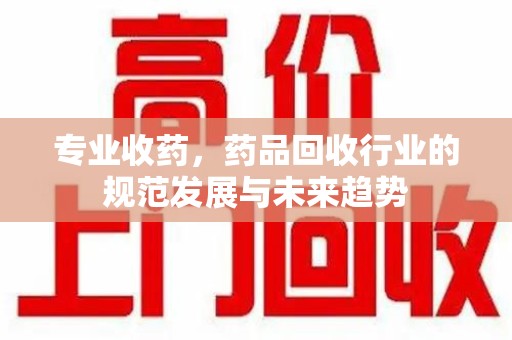 乌鲁木齐专业收药，药品回收行业的规范发展与未来趋势