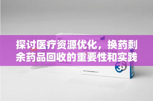 乌鲁木齐探讨医疗资源优化，换药剩余药品回收的重要性和实践路径