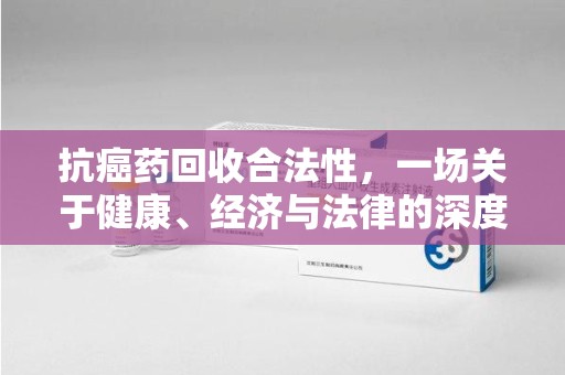 乌鲁木齐抗癌药回收合法性，一场关于健康、经济与法律的深度探讨