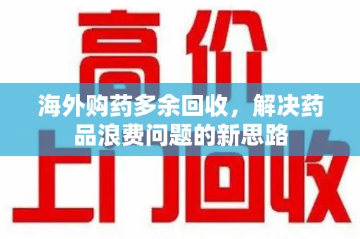 乌鲁木齐海外购药多余回收，解决药品浪费问题的新思路
