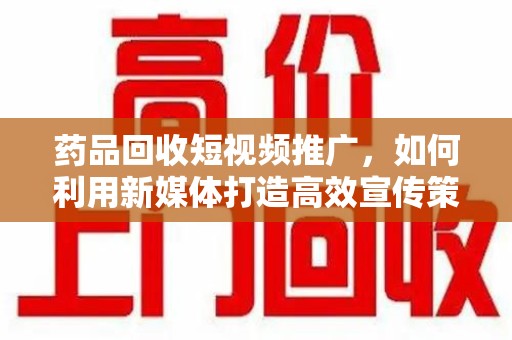 乌鲁木齐药品回收短视频推广，如何利用新媒体打造高效宣传策略